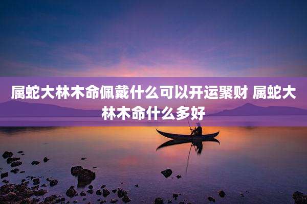 属蛇大林木命佩戴什么可以开运聚财 属蛇大林木命什么多好