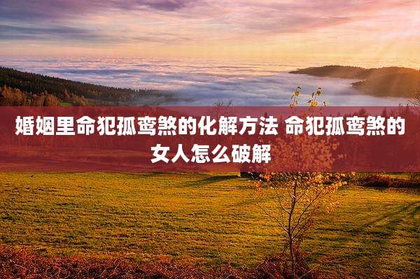 婚姻里命犯孤鸾煞的化解方法 命犯孤鸾煞的女人怎么破解