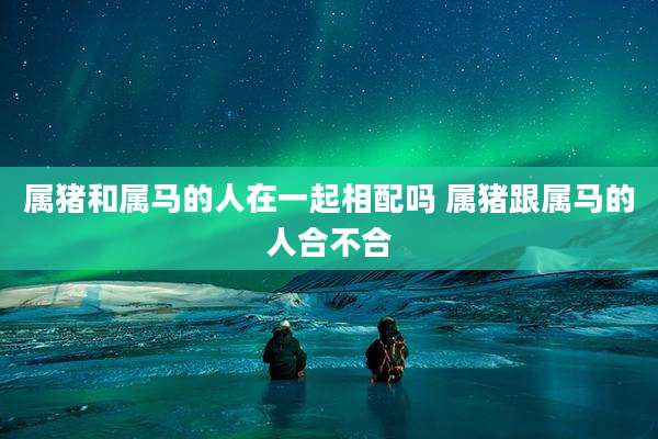 属猪和属马的人在一起相配吗 属猪跟属马的人合不合