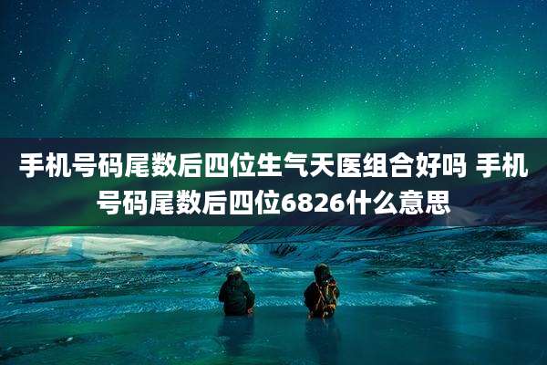 手机号码尾数后四位生气天医组合好吗 手机号码尾数后四位6826什么意思