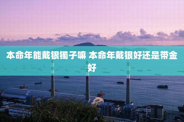 本命年能戴银镯子嘛 本命年戴银好还是带金好