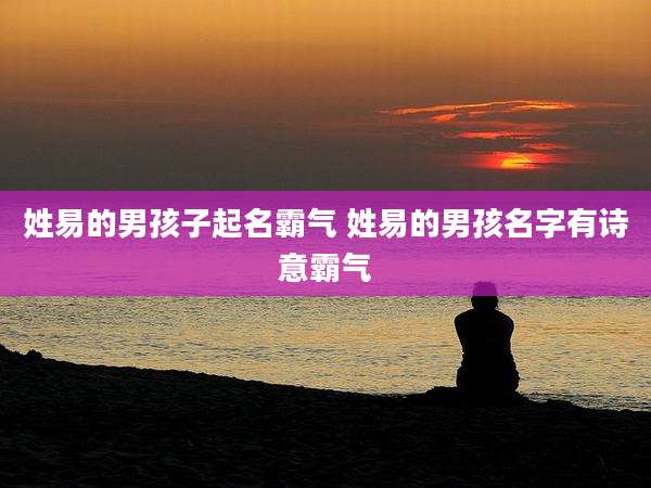 姓易的男孩子起名霸气 姓易的男孩名字有诗意霸气