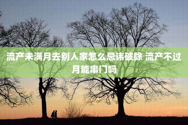 流产未满月去别人家怎么忌讳破除 流产不过月能串门吗