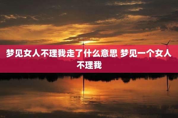 梦见女人不理我走了什么意思 梦见一个女人不理我