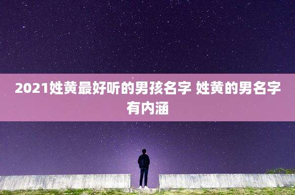 2021姓黄最好听的男孩名字 姓黄的男名字有内涵
