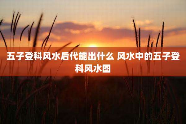 五子登科风水后代能出什么 风水中的五子登科风水图