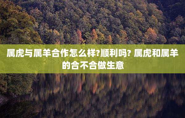 属虎与属羊合作怎么样?顺利吗? 属虎和属羊的合不合做生意