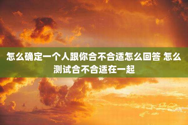 怎么确定一个人跟你合不合适怎么回答 怎么测试合不合适在一起