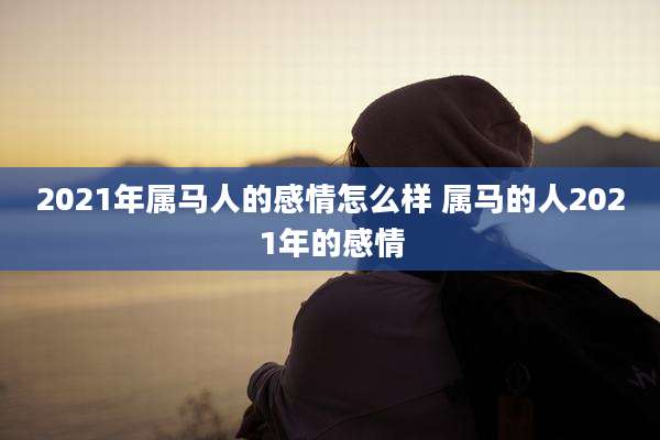 2021年属马人的感情怎么样 属马的人2021年的感情
