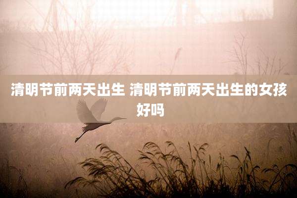 清明节前两天出生 清明节前两天出生的女孩 好吗