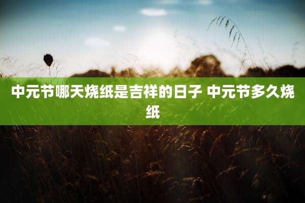 中元节哪天烧纸是吉祥的日子 中元节多久烧纸