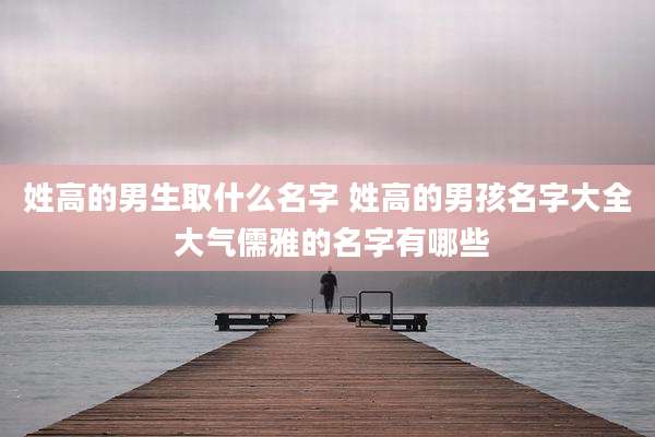 姓高的男生取什么名字 姓高的男孩名字大全 大气儒雅的名字有哪些