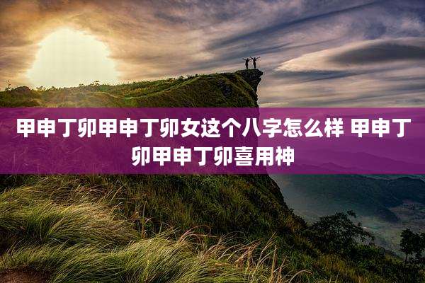 甲申丁卯甲申丁卯女这个八字怎么样 甲申丁卯甲申丁卯喜用神