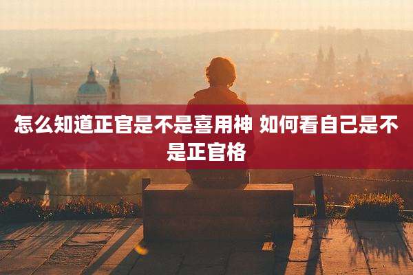 怎么知道正官是不是喜用神 如何看自己是不是正官格