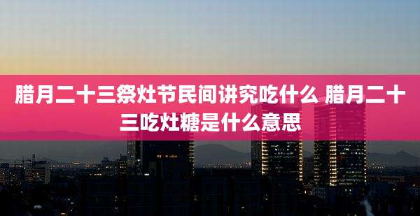 腊月二十三祭灶节民间讲究吃什么 腊月二十三吃灶糖是什么意思