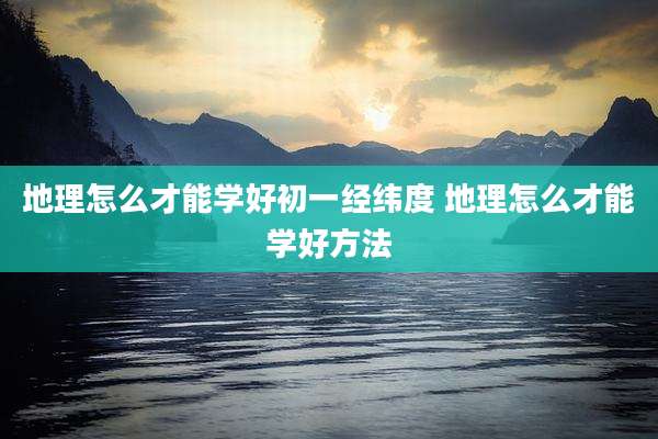 地理怎么才能学好初一经纬度 地理怎么才能学好方法