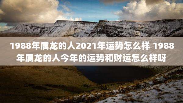 1988年属龙的人2021年运势怎么样 1988年属龙的人今年的运势和财运怎么样呀