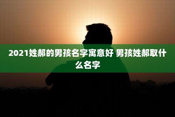 2021姓郝的男孩名字寓意好 男孩姓郝取什么名字