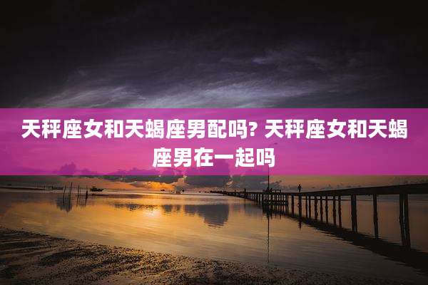 天秤座女和天蝎座男配吗? 天秤座女和天蝎座男在一起吗