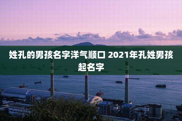 姓孔的男孩名字洋气顺口 2021年孔姓男孩起名字