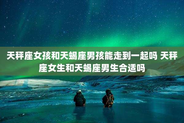 天秤座女孩和天蝎座男孩能走到一起吗 天秤座女生和天蝎座男生合适吗