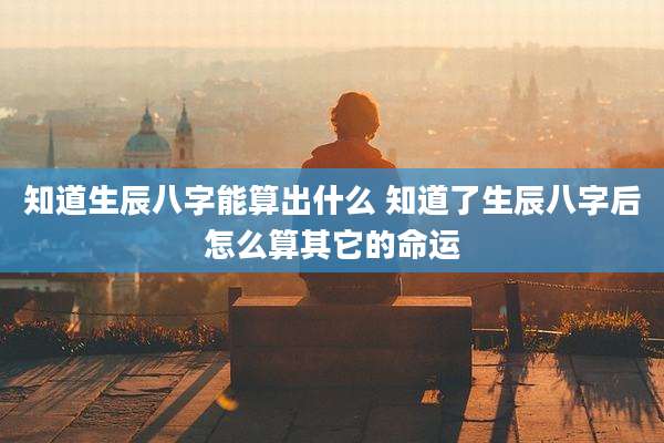 知道生辰八字能算出什么 知道了生辰八字后怎么算其它的命运