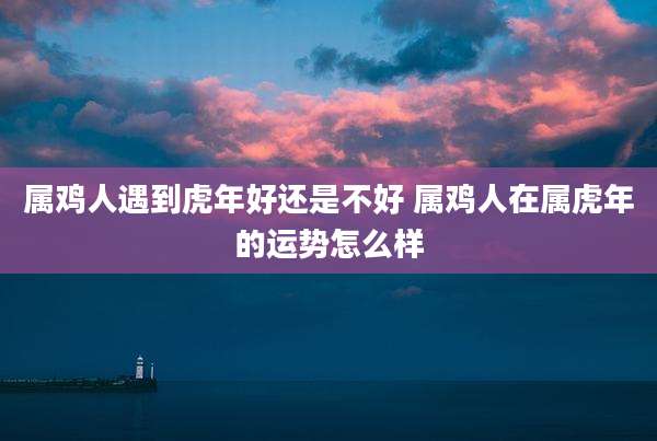 属鸡人遇到虎年好还是不好 属鸡人在属虎年的运势怎么样