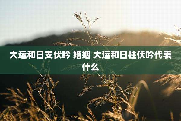 大运和日支伏吟 婚姻 大运和日柱伏吟代表什么
