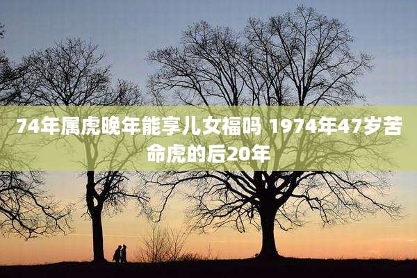 74年属虎晚年能享儿女福吗 1974年47岁苦命虎的后20年