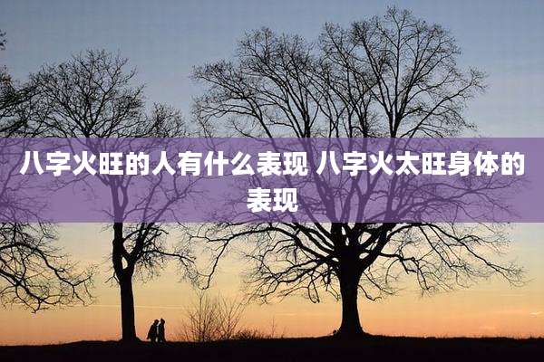 八字火旺的人有什么表现 八字火太旺身体的表现