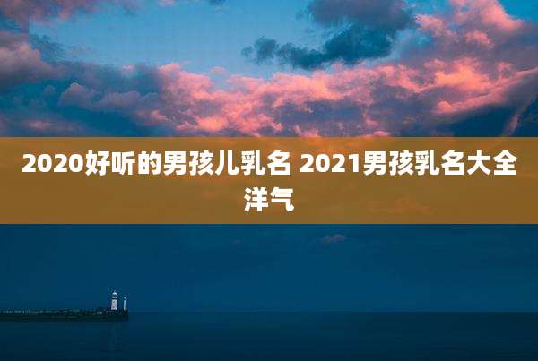 2020好听的男孩儿乳名 2021男孩乳名大全洋气