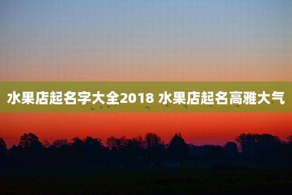 水果店起名字大全2018 水果店起名高雅大气