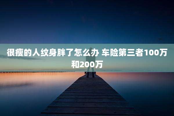 很瘦的人纹身胖了怎么办 车险第三者100万和200万