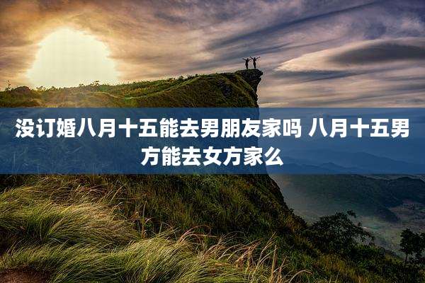 没订婚八月十五能去男朋友家吗 八月十五男方能去女方家么
