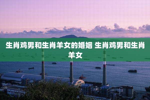 生肖鸡男和生肖羊女的婚姻 生肖鸡男和生肖羊女