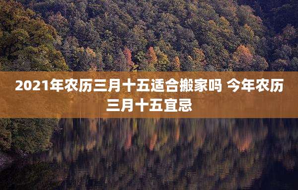 2021年农历三月十五适合搬家吗 今年农历三月十五宜忌