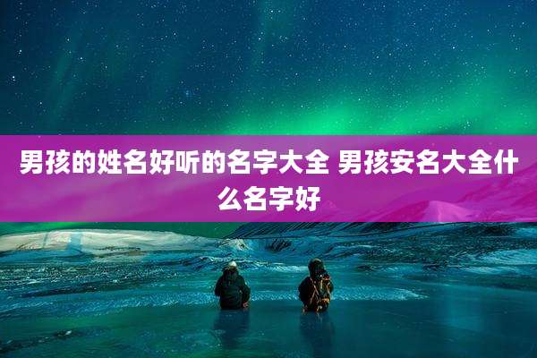 男孩的姓名好听的名字大全 男孩安名大全什么名字好