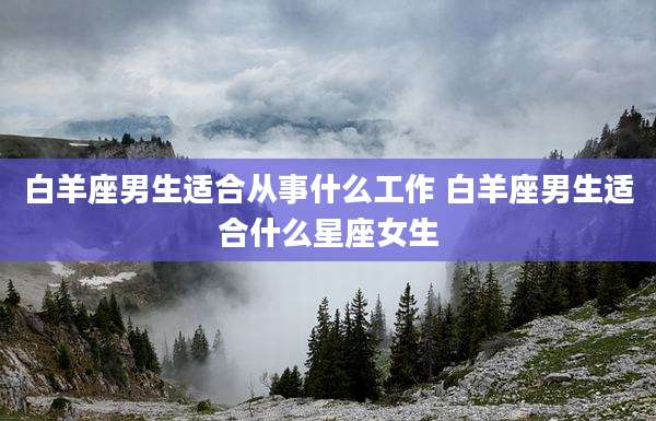 白羊座男生适合从事什么工作 白羊座男生适合什么星座女生