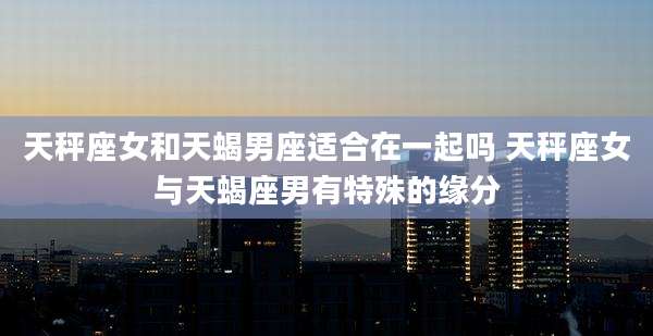 天秤座女和天蝎男座适合在一起吗 天秤座女与天蝎座男有特殊的缘分