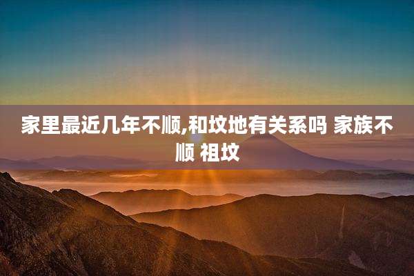 家里最近几年不顺,和坟地有关系吗 家族不顺 祖坟