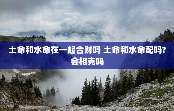 土命和水命在一起合财吗 土命和水命配吗?会相克吗