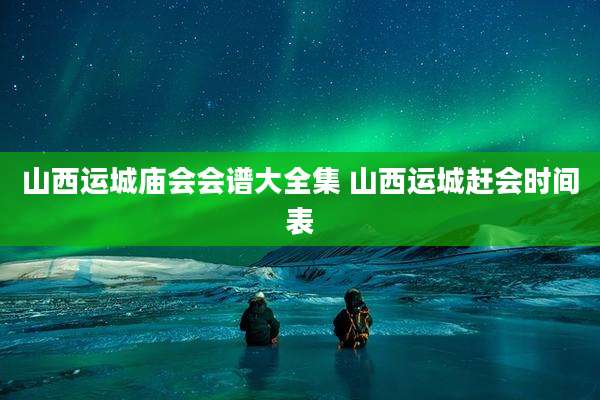 山西运城庙会会谱大全集 山西运城赶会时间表