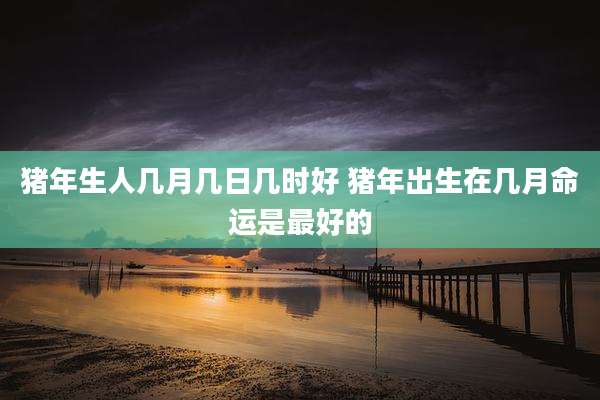 猪年生人几月几日几时好 猪年出生在几月命运是最好的