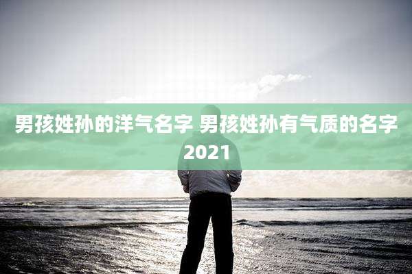 男孩姓孙的洋气名字 男孩姓孙有气质的名字2021
