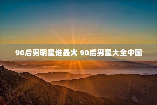 90后男明星谁最火 90后男星大全中国