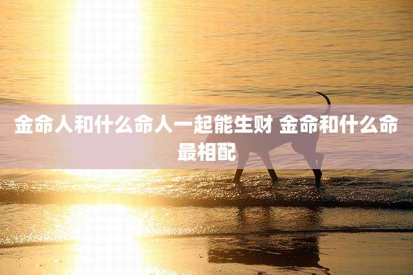 金命人和什么命人一起能生财 金命和什么命最相配