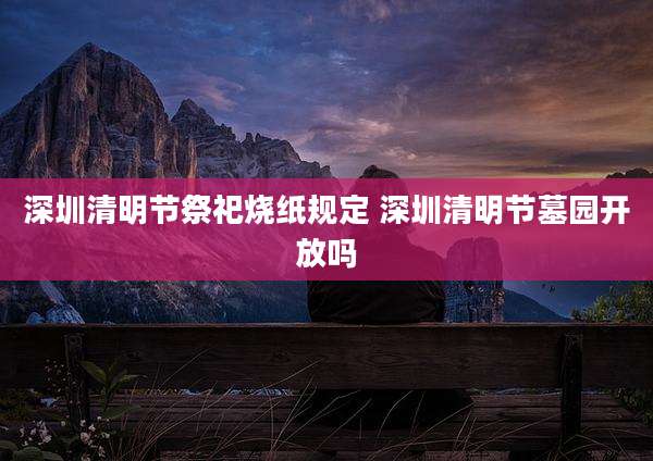 深圳清明节祭祀烧纸规定 深圳清明节墓园开放吗