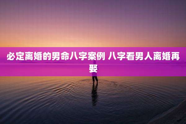 必定离婚的男命八字案例 八字看男人离婚再娶