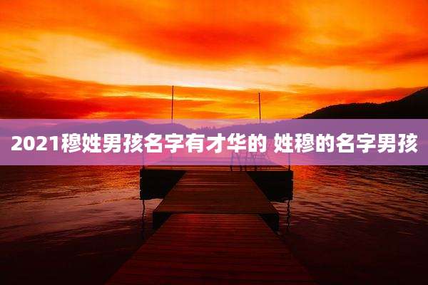 2021穆姓男孩名字有才华的 姓穆的名字男孩