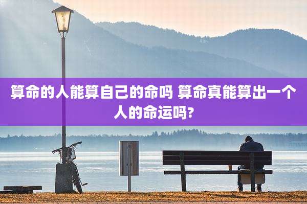 算命的人能算自己的命吗 算命真能算出一个人的命运吗?